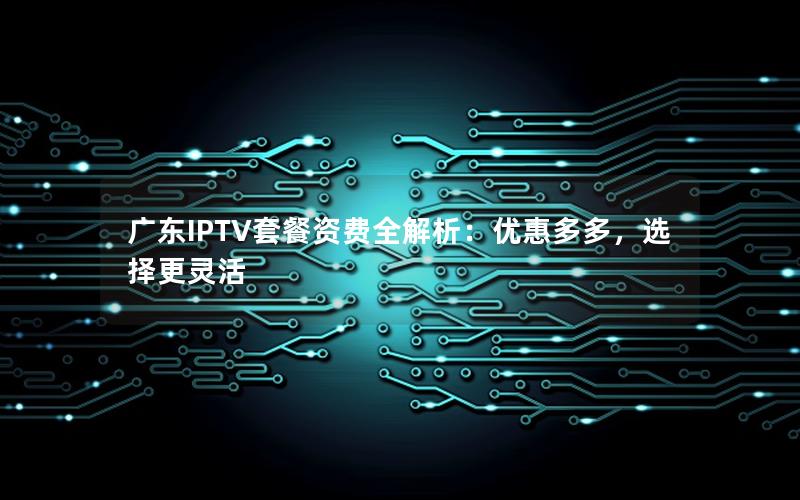 广东IPTV套餐资费全解析：优惠多多，选择更灵活