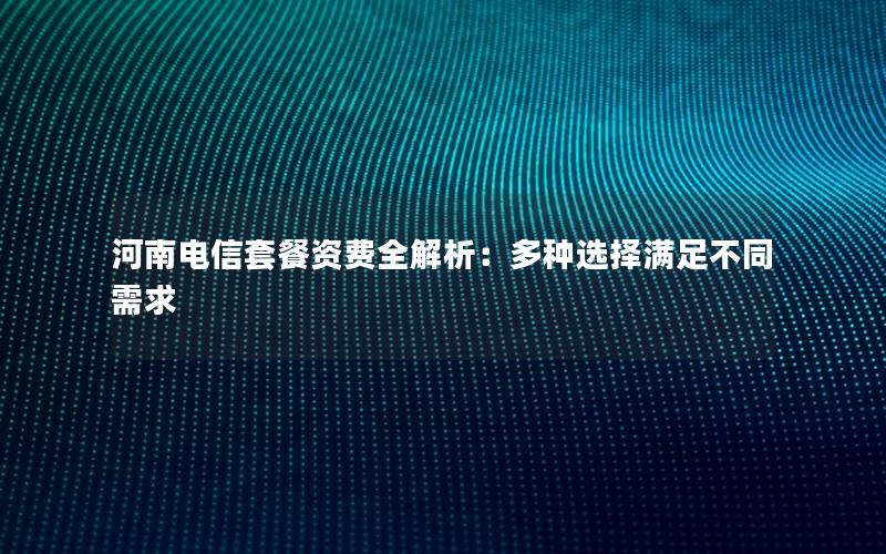 河南电信套餐资费全解析：多种选择满足不同需求