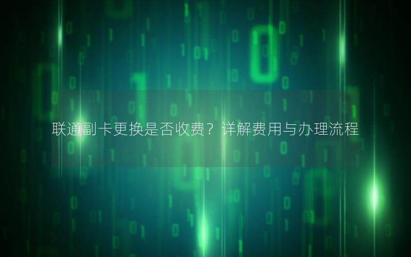 联通副卡更换是否收费？详解费用与办理流程