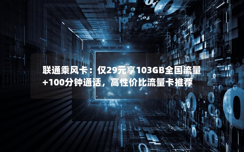 联通乘风卡：仅29元享103GB全国流量+100分钟通话，高性价比流量卡推荐