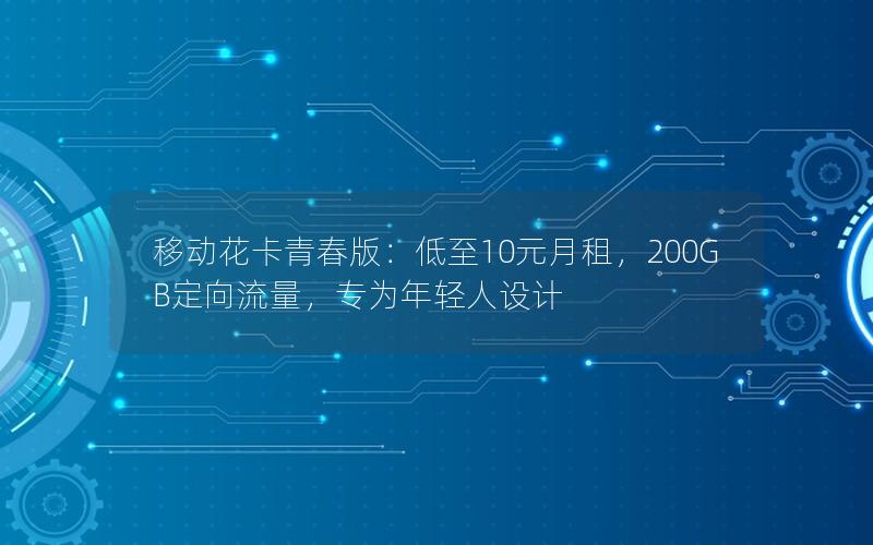 移动花卡青春版：低至10元月租，200GB定向流量，专为年轻人设计