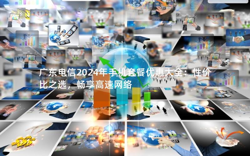 广东电信2024年手机套餐优惠大全：性价比之选，畅享高速网络