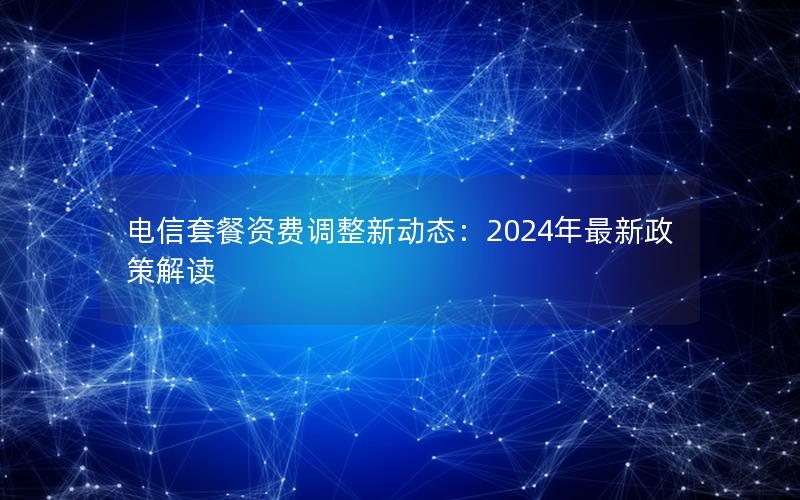 电信套餐资费调整新动态：2024年最新政策解读