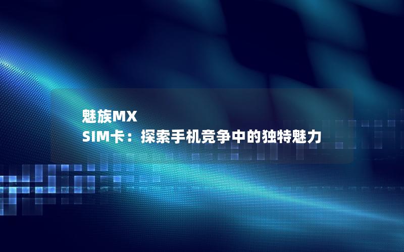 魅族MX SIM卡：探索手机竞争中的独特魅力