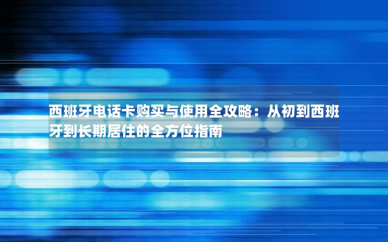 西班牙电话卡购买与使用全攻略：从初到西班牙到长期居住的全方位指南