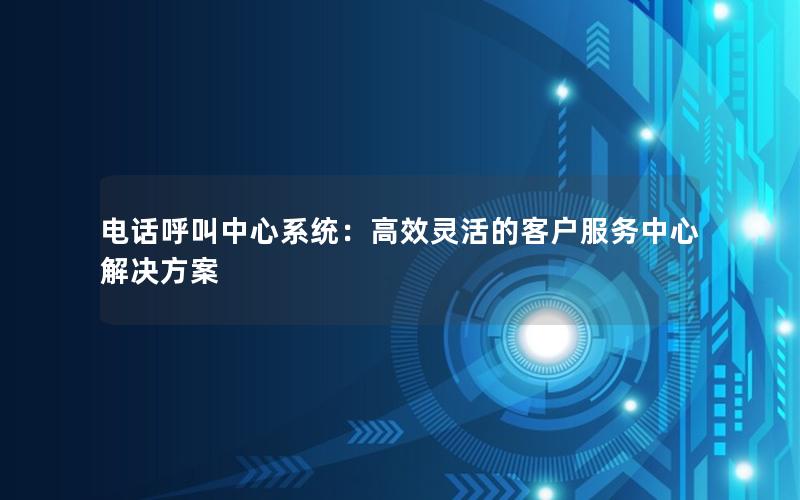 电话呼叫中心系统：高效灵活的客户服务中心解决方案