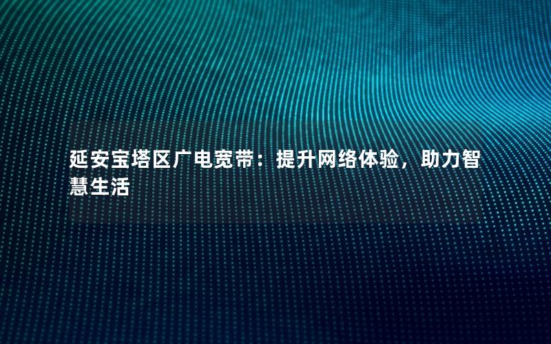 延安宝塔区广电宽带：提升网络体验，助力智慧生活