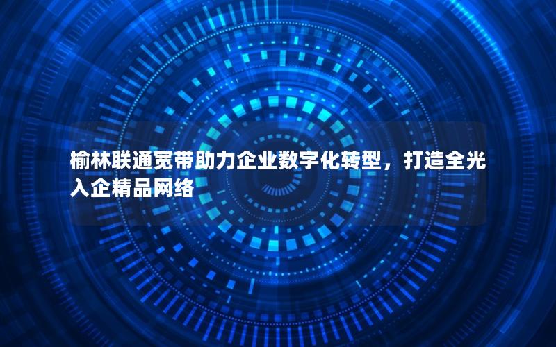 榆林联通宽带助力企业数字化转型，打造全光入企精品网络