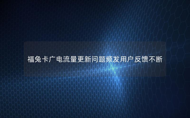 福兔卡广电流量更新问题频发用户反馈不断