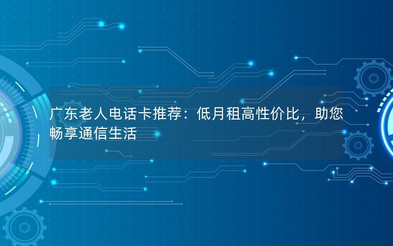 广东老人电话卡推荐：低月租高性价比，助您畅享通信生活