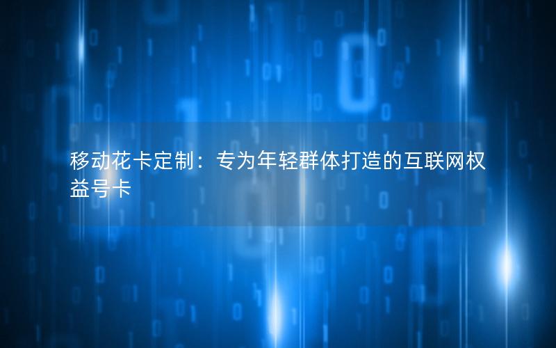 移动花卡定制：专为年轻群体打造的互联网权益号卡