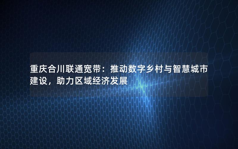 重庆合川联通宽带：推动数字乡村与智慧城市建设，助力区域经济发展