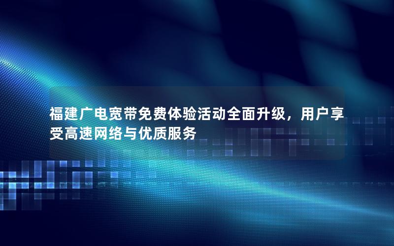 福建广电宽带免费体验活动全面升级，用户享受高速网络与优质服务