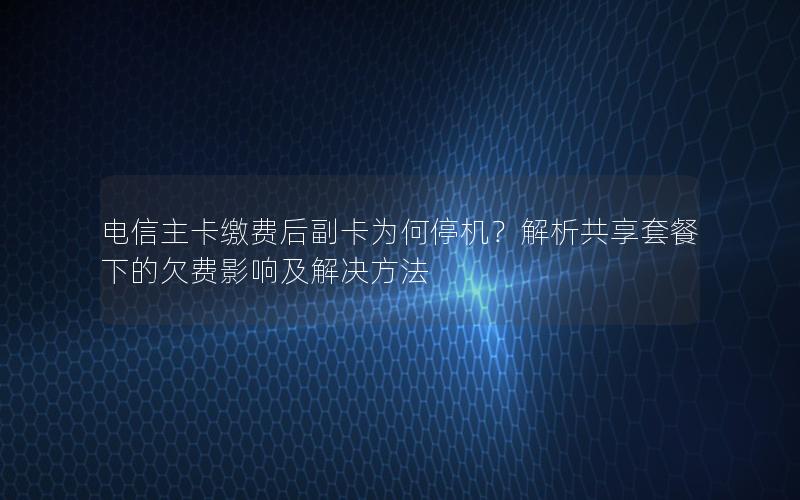 电信主卡缴费后副卡为何停机？解析共享套餐下的欠费影响及解决方法