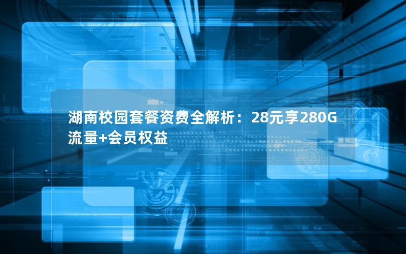 湖南校园套餐资费全解析：28元享280G流量+会员权益