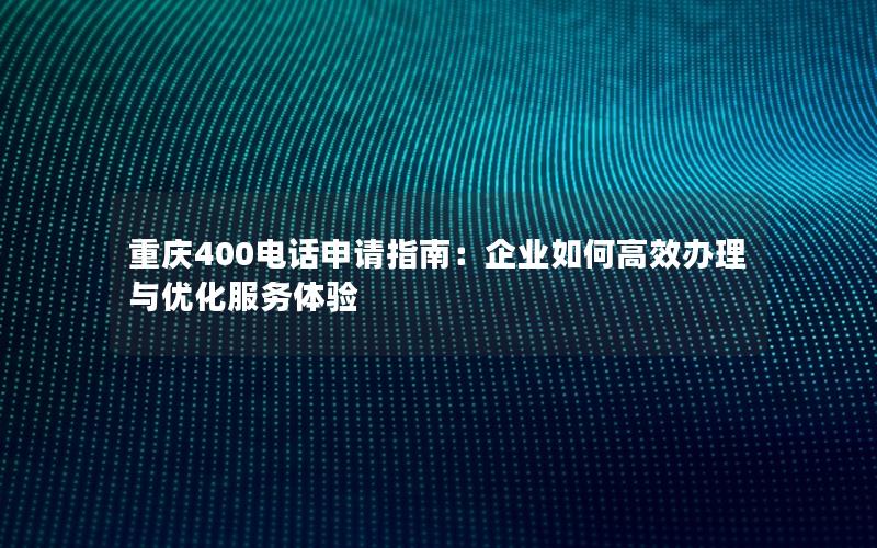 重庆400电话申请指南：企业如何高效办理与优化服务体验