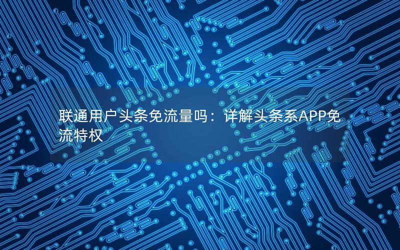 联通用户头条免流量吗：详解头条系APP免流特权