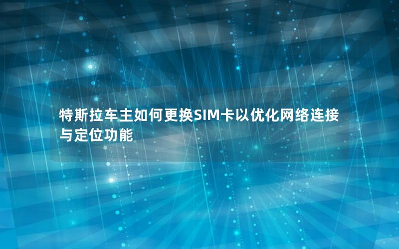 特斯拉车主如何更换SIM卡以优化网络连接与定位功能