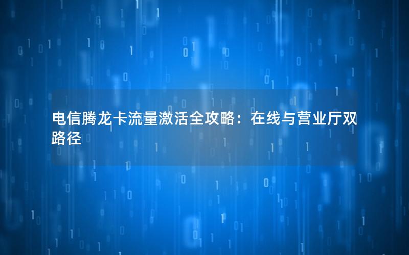 电信腾龙卡流量激活全攻略：在线与营业厅双路径