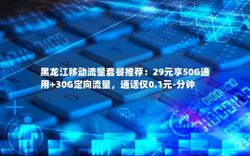 黑龙江移动流量套餐推荐：29元享50G通用+30G定向流量，通话仅0.1元-分钟