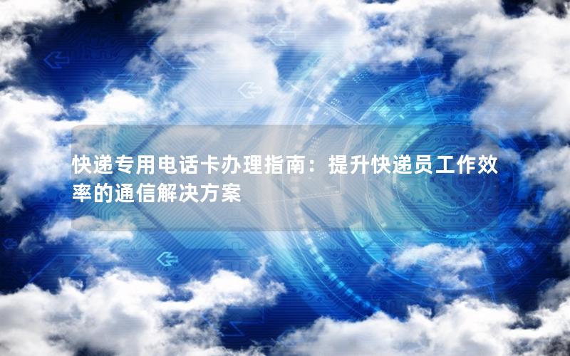 快递专用电话卡办理指南：提升快递员工作效率的通信解决方案