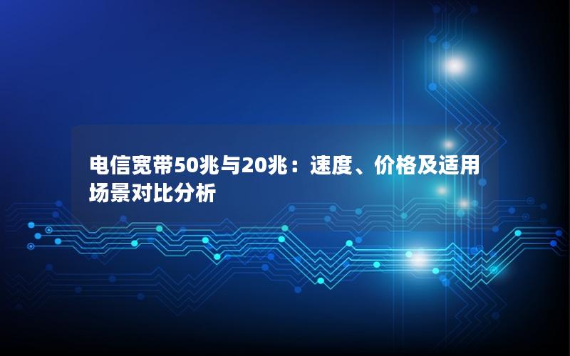 电信宽带50兆与20兆：速度、价格及适用场景对比分析