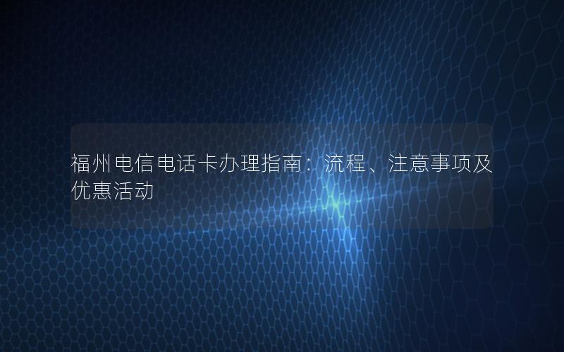 福州电信电话卡办理指南：流程、注意事项及优惠活动