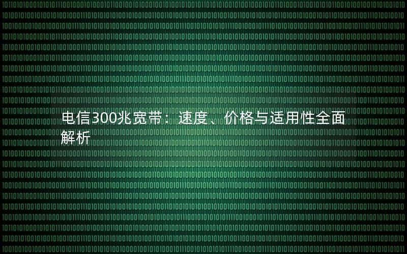 电信300兆宽带：速度、价格与适用性全面解析