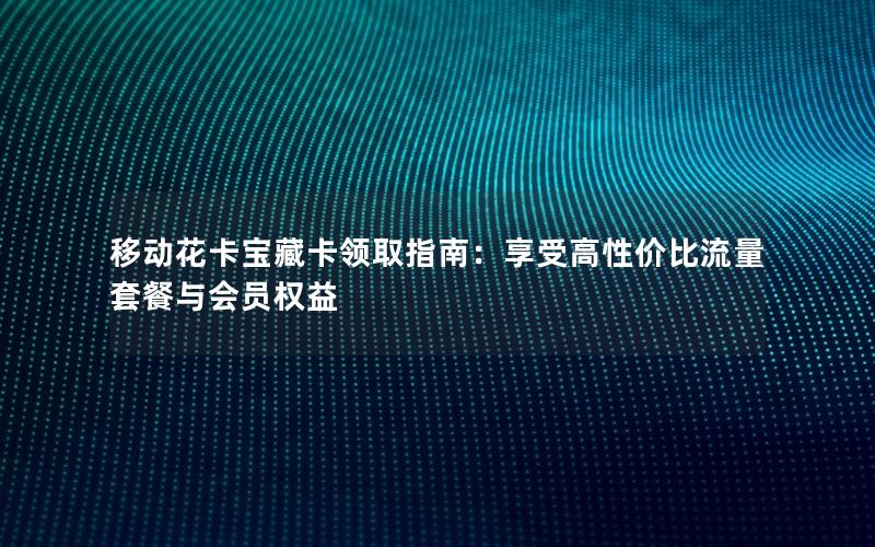 移动花卡宝藏卡领取指南：享受高性价比流量套餐与会员权益