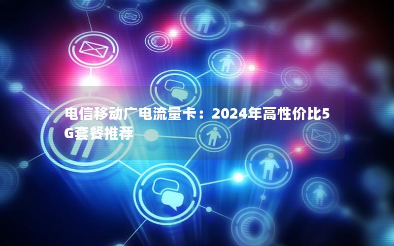 电信移动广电流量卡：2024年高性价比5G套餐推荐