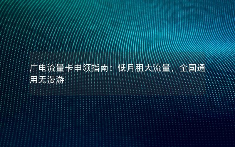 广电流量卡申领指南：低月租大流量，全国通用无漫游