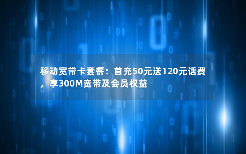 移动宽带卡套餐：首充50元送120元话费，享300M宽带及会员权益