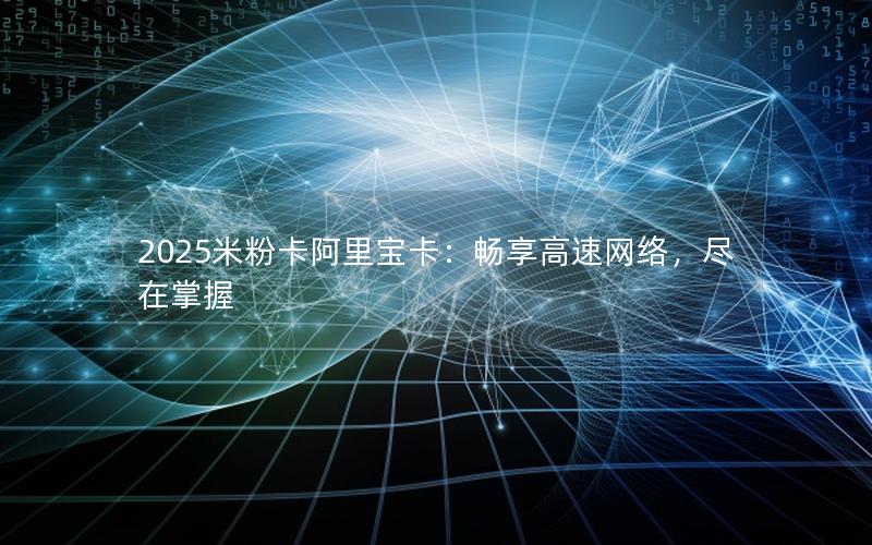 2025米粉卡阿里宝卡：畅享高速网络，尽在掌握