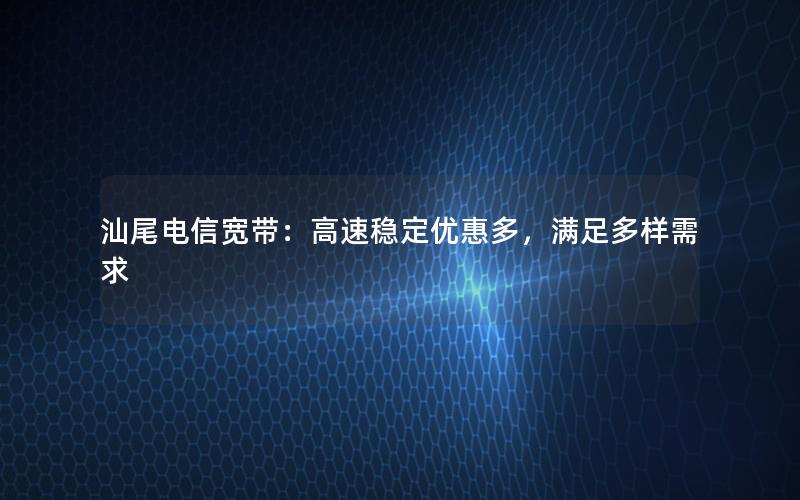 汕尾电信宽带：高速稳定优惠多，满足多样需求