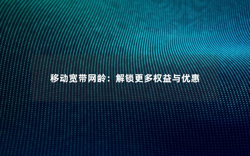 移动宽带网龄：解锁更多权益与优惠