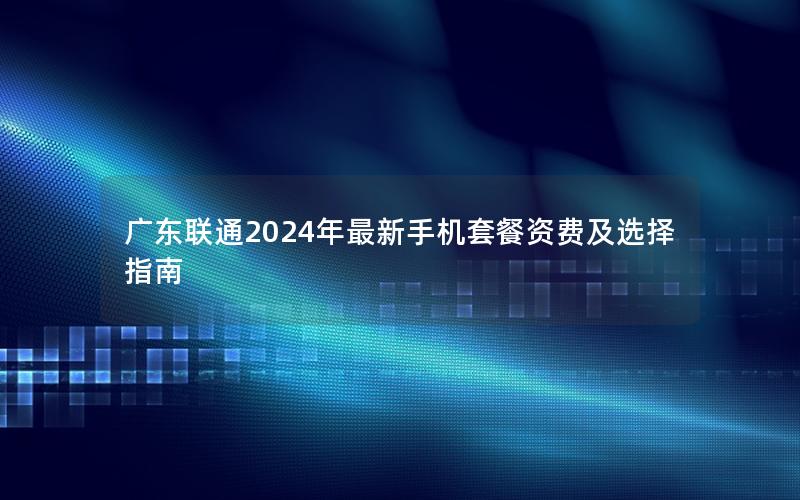 广东联通2024年最新手机套餐资费及选择指南