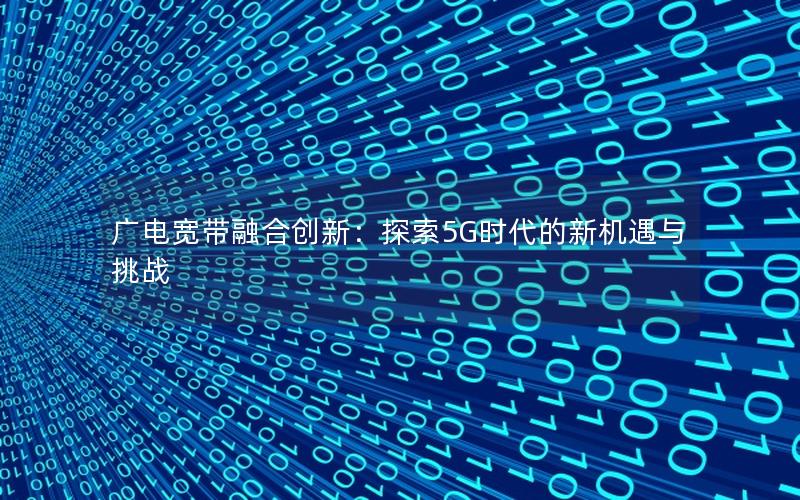 广电宽带融合创新：探索5G时代的新机遇与挑战