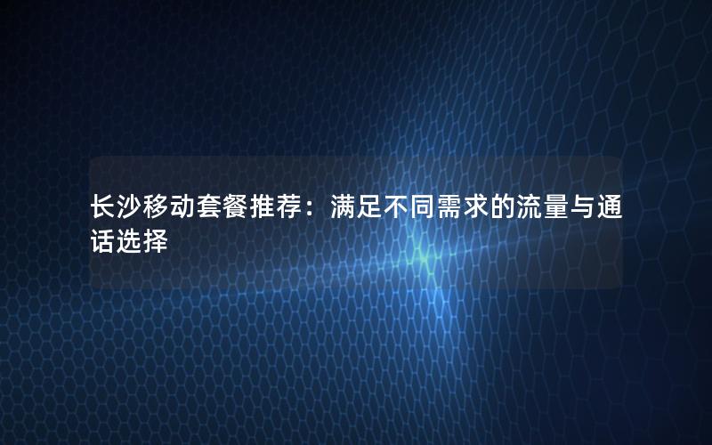 长沙移动套餐推荐：满足不同需求的流量与通话选择