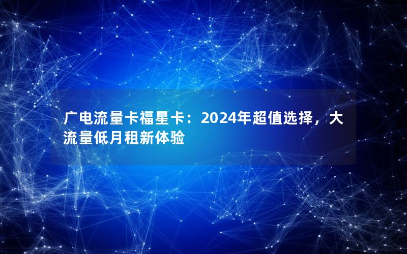 广电流量卡福星卡：2024年超值选择，大流量低月租新体验