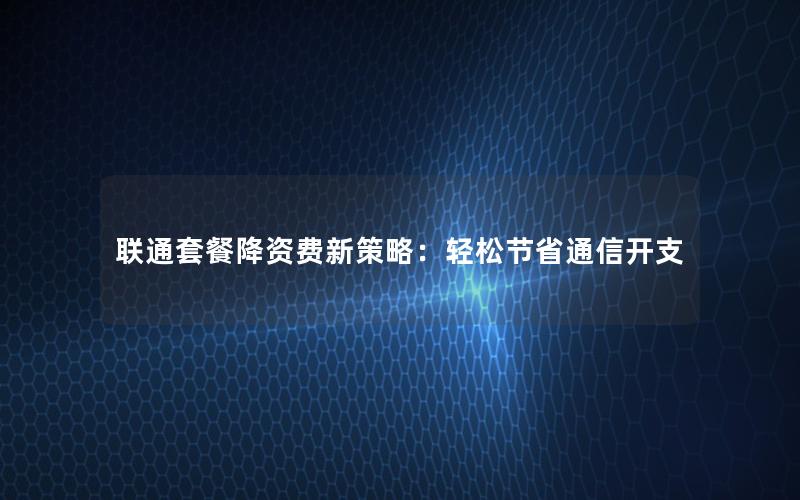 联通套餐降资费新策略：轻松节省通信开支