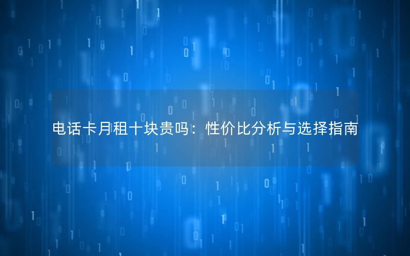 电话卡月租十块贵吗：性价比分析与选择指南