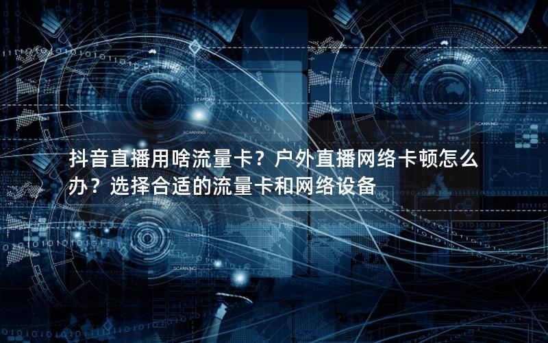 抖音直播用啥流量卡？户外直播网络卡顿怎么办？选择合适的流量卡和网络设备