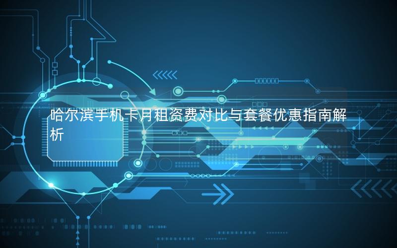 哈尔滨手机卡月租资费对比与套餐优惠指南解析