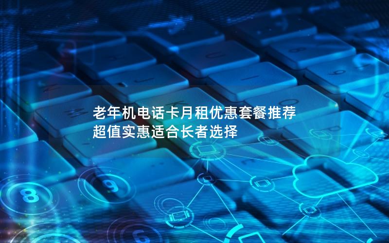 老年机电话卡月租优惠套餐推荐 超值实惠适合长者选择