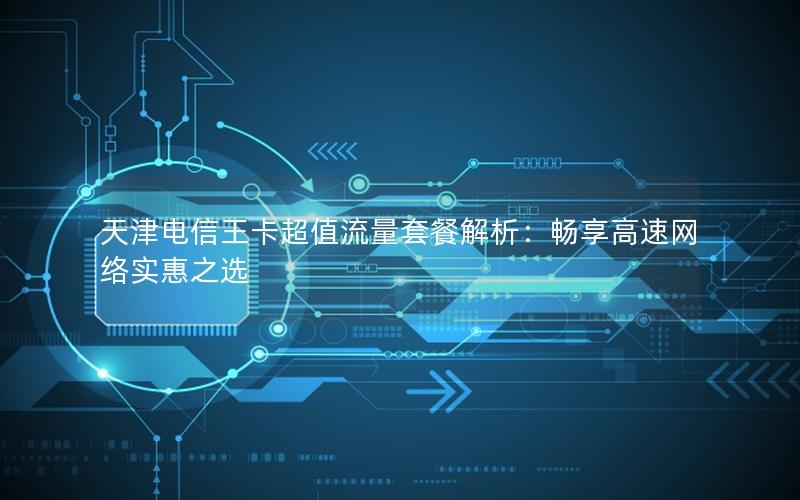天津电信王卡超值流量套餐解析：畅享高速网络实惠之选