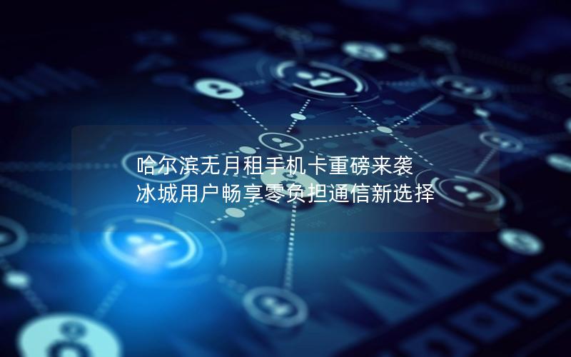 哈尔滨无月租手机卡重磅来袭 冰城用户畅享零负担通信新选择