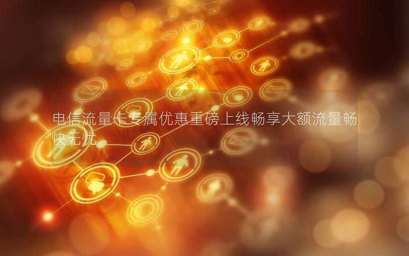 电信流量卡专属优惠重磅上线畅享大额流量畅快无忧