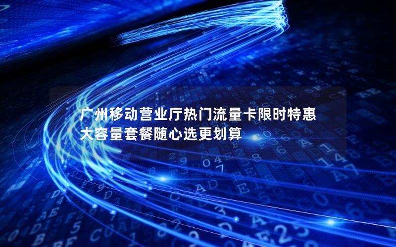 广州移动营业厅热门流量卡限时特惠 大容量套餐随心选更划算