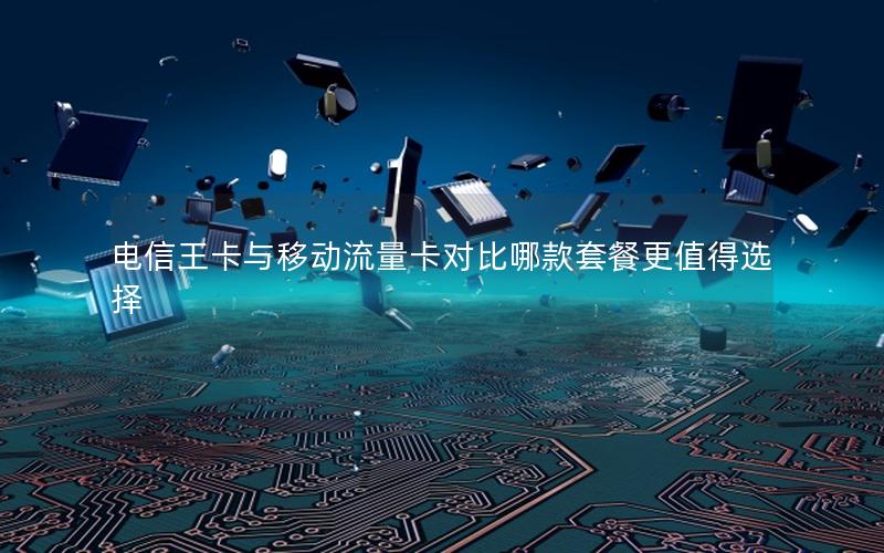 电信王卡与移动流量卡对比哪款套餐更值得选择