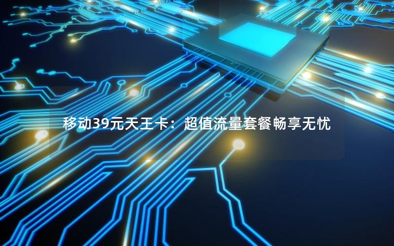 移动39元天王卡：超值流量套餐畅享无忧